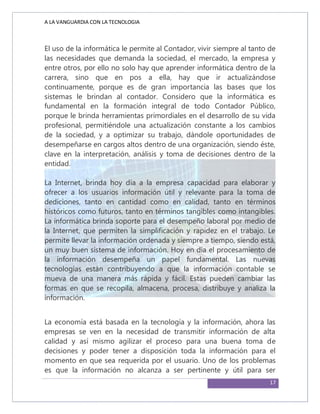 A LA VANGUARDIA CON LA TECNOLOGIA
17
El uso de la informática le permite al Contador, vivir siempre al tanto de
las necesidades que demanda la sociedad, el mercado, la empresa y
entre otros, por ello no solo hay que aprender informática dentro de la
carrera, sino que en pos a ella, hay que ir actualizándose
continuamente, porque es de gran importancia las bases que los
sistemas le brindan al contador. Considero que la informática es
fundamental en la formación integral de todo Contador Público,
porque le brinda herramientas primordiales en el desarrollo de su vida
profesional, permitiéndole una actualización constante a los cambios
de la sociedad, y a optimizar su trabajo, dándole oportunidades de
desempeñarse en cargos altos dentro de una organización, siendo éste,
clave en la interpretación, análisis y toma de decisiones dentro de la
entidad.
La Internet, brinda hoy día a la empresa capacidad para elaborar y
ofrecer a los usuarios información útil y relevante para la toma de
dediciones, tanto en cantidad como en calidad, tanto en términos
históricos como futuros, tanto en términos tangibles como intangibles.
La informática brinda soporte para el desempeño laboral por medio de
la Internet, que permiten la simplificación y rapidez en el trabajo. Le
permite llevar la información ordenada y siempre a tiempo, siendo está,
un muy buen sistema de información. Hoy en día el procesamiento de
la información desempeña un papel fundamental. Las nuevas
tecnologías están contribuyendo a que la información contable se
mueva de una manera más rápida y fácil. Estas pueden cambiar las
formas en que se recopila, almacena, procesa, distribuye y analiza la
información.
La economía está basada en la tecnología y la información, ahora las
empresas se ven en la necesidad de transmitir información de alta
calidad y así mismo agilizar el proceso para una buena toma de
decisiones y poder tener a disposición toda la información para el
momento en que sea requerida por el usuario. Uno de los problemas
es que la información no alcanza a ser pertinente y útil para ser
 