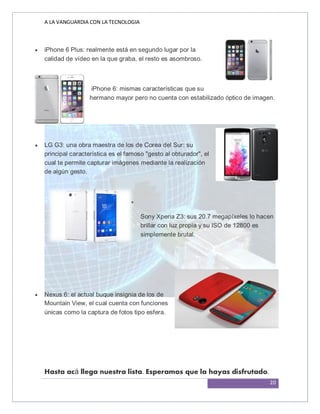 A LA VANGUARDIA CON LA TECNOLOGIA
20
 iPhone 6 Plus: realmente está en segundo lugar por la
calidad de vídeo en la que graba, el resto es asombroso.

 iPhone 6: mismas características que su
hermano mayor pero no cuenta con estabilizado óptico de imagen.

 LG G3: una obra maestra de los de Corea del Sur: su
principal característica es el famoso "gesto al obturador", el
cual te permite capturar imágenes mediante la realización
de algún gesto.

Sony Xperia Z3: sus 20.7 megapíxeles lo hacen
brillar con luz propia y su ISO de 12800 es
simplemente brutal.
 Nexus 6: el actual buque insignia de los de
Mountain View, el cual cuenta con funciones
únicas como la captura de fotos tipo esfera.
Hasta acá llega nuestra lista. Esperamos que la hayas disfrutado.
 
