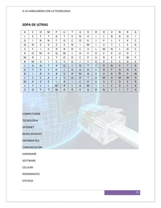 A LA VANGUARDIA CON LA TECNOLOGIA
21
SOPA DE LETRAS
A C O M P U T A D O R V N R A
J E T T D T E N H I L B A O I
G I N N F G C O K J P L F X C
Q N E V Z S N I M I U T L S A
S F I E R B O C V L W N L O C
A O M H Q W L A E A E K U D I
M R I S Y O O C P U R E F W F
B M D I E S G I T D P E S D E
L A N T X Q I N T E R N E T R
G T E Z H J A U A S D F G H A
B I R X B V R M B V X K Ñ P W
L C C A E S Q O T U M G M W D
M A S E L A I C O S S E D E R
L Y L L M A L G M I L C D C A
S O F T W A R E G O N F I T H
COMPUTADOR
TECNOLOGIA
INTERNET
REDES SOCIALES
INFORMATICA
COMUNICACIÓN
HARDWARE
SOFTWARE
CELULAR
RENDIMIENTO
EFICACIA
 