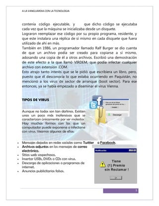 A LA VANGUARDIA CON LA TECNOLOGIA
5
contenía código ejecutable, y que dicho código se ejecutaba
cada vez que la máquina se inicializaba desde un disquete.
Lograron reemplazar ese código por su propio programa, residente, y
que este instalara una réplica de sí mismo en cada disquete que fuera
utilizado de ahí en más.
También en 1986, un programador llamado Ralf Burger se dio cuenta
de que un archivo podía ser creado para copiarse a sí mismo,
adosando una copia de él a otros archivos. Escribió una demostración
de este efecto a la que llamó VIRDEM, que podía infectar cualquier
archivo con extensión .COM.
Esto atrajo tanto interés que se le pidió que escribiera un libro, pero,
puesto que él desconocía lo que estaba ocurriendo en Paquistán, no
mencionó a los virus de sector de arranque (boot sector). Para ese
entonces, ya se había empezado a diseminar el virus Vienna.
TIPOS DE VIRUS
Aunque no todos son tan dañinos. Existen
unos un poco más inofensivos que se
caracterizan únicamente por ser molestos
Hay muchas formas con las que un
computador puede exponerse o infectarse
con virus. Veamos algunas de ellas:
 Mensajes dejados en redes sociales como Twitter o Facebook.
 Archivos adjuntos en los mensajes de correo
electrónico.
 Sitios web sospechosos.
 Insertar USBs, DVDs o CDs con virus.
 Descarga de aplicaciones o programas de
internet.
 Anuncios publicitarios falsos.
 