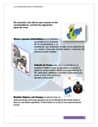 A LA VANGUARDIA CON LA TECNOLOGIA
6
De acuerdo a los daños que causan en las
computadoras, existen los siguientes
tipos de virus:
Worm o gusano informático: es un malware
que reside en la memoria
de la computadora y se
caracteriza por duplicarse en ella, sin la asistencia de
un usuario. Consumen banda ancha o memoria del
sistema en gran medida.
Caballo de Troya: este virus se esconde en un
programa legítimo que, al ejecutarlo, comienza a
dañar la computadora. Afecta a la seguridad de la
PC, dejándola indefensa y también capta datos que
envía a otros sitios, como por
ejemplo contraseñas.
Bombas lógicas o de tiempo: se activan tras un
hecho puntual, como por ejemplo con la combinación de ciertas teclas o
bien en una fecha específica. Si este hecho no se da, el virus permanecerá
oculto.
 