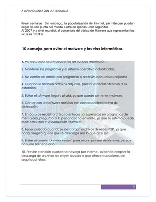 A LA VANGUARDIA CON LA TECNOLOGIA
9
llevar semanas. Sin embargo, la popularización de Internet, permite que puedan
llegar de una punta del mundo a otra en apenas unos segundos.
Al 2007 y a nivel mundial, el porcentaje del tráfico de Malware que representan los
virus es 10.54%
10 consejos para evitar el malware y los virus informáticos
1. No descargar archivos de sitios de dudosa reputación.
2. Mantener los programas y el sistema operativo actualizados.
3. No confiar en emails con programas o archivos ejecutables adjuntos
4. Cuando se reciben archivos adjuntos, prestar especial atención a su
extensión.
5. Evitar el software ilegal y pirata, ya que puede contener malware.
6. Contar con un software antivirus con capacidad proactiva de
detección.
7. En caso de recibir archivos o enlaces no esperados en programas de
mensajería, preguntar si la persona lo ha enviado, ya que su sistema puede
estar infectado y propagando malware.
8. Tener cuidado cuando se descargan archivos de redes P2P, ya que
nada asegura que lo que se descarga sea lo que dice ser.
9. Evitar el usuario “Administrador” para el uso general del sistema, ya que
no suele ser necesario.
10. Prestar atención cuando se navega por Internet, evitando aceptar la
descarga de archivos de origen dudoso o que ofrecen soluciones de
seguridad falsas.
 