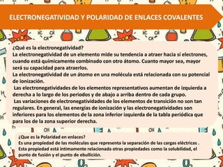 ELECTRONEGATIVIDAD Y POLARIDAD DE ENLACES COVALENTES
¿Qué es la electronegatividad?
La electronegatividad de un elemento mide su tendencia a atraer hacia sí electrones,
cuando está químicamente combinado con otro átomo. Cuanto mayor sea, mayor
será su capacidad para atraerlos.
La electronegatividad de un átomo en una molécula está relacionada con su potencial
de ionización.
Las electronegatividades de los elementos representativos aumentan de izquierda a
derecha a lo largo de los periodos y de abajo a arriba dentro de cada grupo.
Las variaciones de electronegatividades de los elementos de transición no son tan
regulares. En general, las energías de ionización y las electronegatividades son
inferiores para los elementos de la zona inferior izquierda de la tabla periódica que
para los de la zona superior derecha.
¿Que es la Polaridad en enlaces?
Es una propiedad de las moléculas que representa la separación de las cargas eléctricas .
Esta propiedad está íntimamente relacionada otras propiedades como la solubilidad, el
punto de fusión y el punto de ebullición.
 