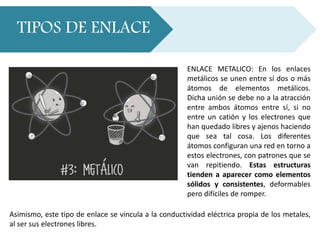 TIPOS DE ENLACE
ENLACE METALICO: En los enlaces
metálicos se unen entre sí dos o más
átomos de elementos metálicos.
Dicha unión se debe no a la atracción
entre ambos átomos entre sí, si no
entre un catión y los electrones que
han quedado libres y ajenos haciendo
que sea tal cosa. Los diferentes
átomos configuran una red en torno a
estos electrones, con patrones que se
van repitiendo. Estas estructuras
tienden a aparecer como elementos
sólidos y consistentes, deformables
pero difíciles de romper.
Asimismo, este tipo de enlace se vincula a la conductividad eléctrica propia de los metales,
al ser sus electrones libres.
 