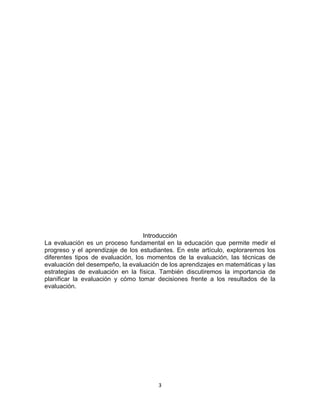 3
Introducción
La evaluación es un proceso fundamental en la educación que permite medir el
progreso y el aprendizaje de los estudiantes. En este artículo, exploraremos los
diferentes tipos de evaluación, los momentos de la evaluación, las técnicas de
evaluación del desempeño, la evaluación de los aprendizajes en matemáticas y las
estrategias de evaluación en la física. También discutiremos la importancia de
planificar la evaluación y cómo tomar decisiones frente a los resultados de la
evaluación.
 