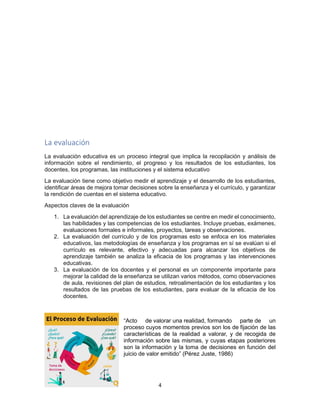 4
La evaluación
La evaluación educativa es un proceso integral que implica la recopilación y análisis de
información sobre el rendimiento, el progreso y los resultados de los estudiantes, los
docentes, los programas, las instituciones y el sistema educativo
La evaluación tiene como objetivo medir el aprendizaje y el desarrollo de los estudiantes,
identificar áreas de mejora tomar decisiones sobre la enseñanza y el currículo, y garantizar
la rendición de cuentas en el sistema educativo.
Aspectos claves de la evaluación
1. La evaluación del aprendizaje de los estudiantes se centre en medir el conocimiento,
las habilidades y las competencias de los estudiantes. Incluye pruebas, exámenes,
evaluaciones formales e informales, proyectos, tareas y observaciones.
2. La evaluación del currículo y de los programas esto se enfoca en los materiales
educativos, las metodologías de enseñanza y los programas en sí se evalúan si el
currículo es relevante, efectivo y adecuadas para alcanzar los objetivos de
aprendizaje también se analiza la eficacia de los programas y las intervenciones
educativas.
3. La evaluación de los docentes y el personal es un componente importante para
mejorar la calidad de la enseñanza se utilizan varios métodos, como observaciones
de aula, revisiones del plan de estudios, retroalimentación de los estudiantes y los
resultados de las pruebas de los estudiantes, para evaluar de la eficacia de los
docentes.
“Acto de valorar una realidad, formando parte de un
proceso cuyos momentos previos son los de fijación de las
características de la realidad a valorar, y de recogida de
información sobre las mismas, y cuyas etapas posteriores
son la información y la toma de decisiones en función del
juicio de valor emitido” (Pérez Juste, 1986)
 