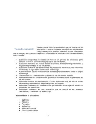 5
Existen varios tipos de evaluación que se utilizan en la
educación. La evaluación puede ser clasificada en diferentes
categorías según su finalidad, momento, tipo de información
que se recoge y enfoque metodológico. A continuación, se describen los tipos de evaluación
más comunes:
• Evaluación diagnóstica: Se realiza al inicio de un proceso de enseñanza para
conocer el nivel de conocimientos previos de los estudiantes.
• Evaluación formativa: Se realiza durante el proceso de enseñanza para orientar y
mejorar el aprendizaje de los estudiantes.
• Evaluación sumativa: Se realiza al final del proceso de enseñanza para valorar los
resultados y el logro de los objetivos de aprendizaje.
• Autoevaluación: Es una evaluación que realiza el propio estudiante sobre su propio
aprendizaje.
• Coevaluación: Es una evaluación que realizan los estudiantes entre sí.
• Heteroevaluación: Es una evaluación que realiza el docente sobre el aprendizaje de
los estudiantes.
• Evaluación basada en competencias: Es una evaluación que se enfoca en las
habilidades y competencias adquiridas por los estudiantes.
• Evaluación cuantitativa: Es una evaluación que se enfoca en los aspectos numéricos
y medibles del aprendizaje.
• Evaluación cualitativa: Es una evaluación que se enfoca en los aspectos
descriptivos y cualitativos del aprendizaje.
Funciones de la evaluación
• Optimizar
• Adoptiva
• Formativa
• Motivadora
• Maduración grupal
• Función participativa
Tipos de evaluación
 