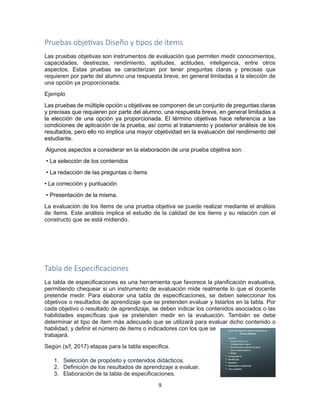 9
Pruebas objetivas Diseño y tipos de ítems
Las pruebas objetivas son instrumentos de evaluación que permiten medir conocimientos,
capacidades, destrezas, rendimiento, aptitudes, actitudes, inteligencia, entre otros
aspectos. Estas pruebas se caracterizan por tener preguntas claras y precisas que
requieren por parte del alumno una respuesta breve, en general limitadas a la elección de
una opción ya proporcionada.
Ejemplo
Las pruebas de múltiple opción u objetivas se componen de un conjunto de preguntas claras
y precisas que requieren por parte del alumno, una respuesta breve, en general limitadas a
la elección de una opción ya proporcionada. El término objetivas hace referencia a las
condiciones de aplicación de la prueba, así como al tratamiento y posterior análisis de los
resultados, pero ello no implica una mayor objetividad en la evaluación del rendimiento del
estudiante.
Algunos aspectos a considerar en la elaboración de una prueba objetiva son:
• La selección de los contenidos
• La redacción de las preguntas o ítems
• La corrección y puntuación
• Presentación de la misma.
La evaluación de los ítems de una prueba objetiva se puede realizar mediante el análisis
de ítems. Este análisis implica el estudio de la calidad de los ítems y su relación con el
constructo que se está midiendo.
Tabla de Especificaciones
La tabla de especificaciones es una herramienta que favorece la planificación evaluativa,
permitiendo chequear si un instrumento de evaluación mide realmente lo que el docente
pretende medir. Para elaborar una tabla de especificaciones, se deben seleccionar los
objetivos o resultados de aprendizaje que se pretenden evaluar y listarlos en la tabla. Por
cada objetivo o resultado de aprendizaje, se deben indicar los contenidos asociados o las
habilidades específicas que se pretenden medir en la evaluación. También se debe
determinar el tipo de ítem más adecuado que se utilizará para evaluar dicho contenido o
habilidad, y definir el número de ítems o indicadores con los que se
trabajará.
Según (s/f, 2017) etapas para la tabla especifica.
1. Selección de propósito y contenidos didácticos.
2. Definición de los resultados de aprendizaje a evaluar.
3. Elaboración de la tabla de especificaciones.
 