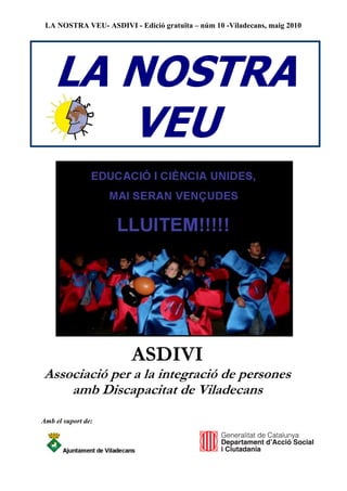 LA NOSTRA VEU- ASDIVI - Edició gratuïta – núm 10 -Viladecans, maig 2010




    LA NOSTRA
       VEU




                        ASDIVI
Associació per a la integració de persones
    amb Discapacitat de Viladecans
Amb el suport de:
 