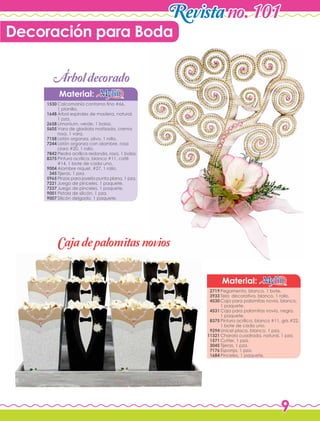9
Revistano. 101
Material:
Material:
Pegamento, blanco, 1 bote.
Tela decorativa, blanco, 1 rollo.
Caja para palomitas novia, blanco,
1 paquete.
Caja para palomitas novio, negro,
1 paquete.
Pintura acrílica, blanco #11, gris #22,
1 bote de cada uno.
Unicel placa, blanco, 1 pza.
Charola cuadrada, natural, 1 pza.
Cutter, 1 pza.
Tijeras, 1 pza.
Esponja, 1 pza.
Pinceles, 1 paquete.
Calcomanía contorno fino #66,
1 planilla.
Árbol espirales de madera, natural,
1 pza.
Limonium, verde, 1 bolsa.
Vara de gladiola matizada, crema
rosa, 1 vara.
Listón organza, olivo, 1 rollo.
Listón organza con alambre, rosa
claro #20, 1 rollo.
Piedra acrílica redonda, rosa, 1 bolsa.
Pintura acrílica, blanco #11, café
#14, 1 bote de cada uno.
Alambre níquel, #27, 1 rollo.
Tijeras, 1 pza.
Pinzas para joyería punta plana, 1 pza.
Juego de pinceles, 1 paquete.
Juego de pinceles, 1 paquete.
Pistola de silicón, 1 pza.
Silicón delgado, 1 paquete.
2719
3933
4530
4531
8375
9294
11321
1571
3045
7176
1684
1530
1648
2658
5605
7158
7244
7842
8375
9004
345
5965
7221
7237
9001
9007
Decoración para Boda
Cajadepalomitasnovios
Arboldecorado'
 