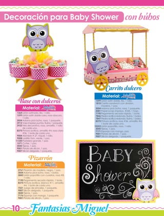 FantasiasMiguel10
Material:
Pizarrón de madera, negro, 1 pza.
Adorno pick búho, rosa, 1 bolsa.
Listón popotillo con cuadros, rosa #8,
1 rollo.
Pegamento secado rápido, 1 bote.
Pintura acrílica, blanco #11, amarillo
#4, 1 bote de cada uno.
Juego de pinceles, 1 paquete.
Silicón delgado, 1 paquete.
Tijeras, 1 pza.
Esponja con mango, 1 paquete.
Pistola de silicón, 1 pza.
2761
3054
5842
7190
8375
7221
9007
3045
7176
9001
Material:
Listón satín doble, lila, 1 rollo.
Carrito sandwich con división,
madera, 1 pza.
Adorno pick búho, rosa, 1 paquete.
Papel scrap impreso, #245, 1 hoja.
Pegamento secado rápido, 1 bote,
Piedra acrílica redonda, fiusha, 1 bolsa.
Piedra acrílica redonda, fiusha, 1 bolsa.
Pintura acrílica, rosa #36, amarillo #4,
1 bote de cada uno.
Listón popotillo, rosa, 1 rollo.
Tijeras, 1 pza.
Esponja con mango, pza.
Pistola de silicón, 1 pza.
Silicón delgado, 1 paquete.
1599
1810
3054
4581
7190
7846
7847
8375
10353
3045
7171
9001
9007
Material:
Listón satinado, lila, 1 rollo.
Listón satín doble cara, rosa obscuro,
1 rollo.
Adorno pick búho, rosa, 1 paquete.
Vaso impreso puntos, fiusha, 1 paquete.
Tela decorativa, rosa, amarillo, 1 rollo
de cada uno.
Pintura acrílica, amarillo #4, rosa claro
#36, 1 bote de cada uno.
Alambre # 27, níquel, 1 rollo.
Ladrillo fom, verde, 1 pza.
Pastelero grande, 1 pza.
Cutter, 1 pza.
Tijeras, 1 pza.
Pistola de silicón, 1 pza.
Silicón delgado, 1 paquete.
1364
1599
3054
3912
3933
8375
9004
9008
11330
1571
3045
9001
9007
conbuhos
Base condulceros
Pizarron
Carritodulcero
Decoración para Baby Shower '
'
 