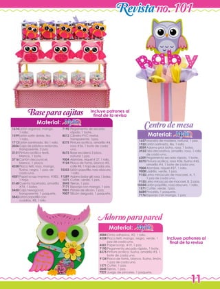11
Revistano. 101
Centrodemesa
Material:
Maceta de madera, natural, 1 pza.
Listón satinado, lila, 1 rollo.
Adorno pick búho, rosa, 1 bolsa.
Tela decorativa, amarillo, rosa, 1 rollo
de cada uno.
Pegamento secado rápido, 1 bote.
Pintura acrílica, rosa #36, fiusha #45,
amarillo #4, 1 bote de cada uno.
Alambre, níquel #27, 1 rollo.
Ladrillo, verde, 1 pza.
Letra minúscula de macosel, A, Y,
1 pza de cada uno.
Letra minúscula de macosel, B, 2 pzas.
Listón popitillo, rosa obscuro, 1 rollo.
Cutter, verde, 1pza.
Pinceles, 1 paquete.
Esponja con mango, 1 pza.
1657
1922
3054
3933
6209
8375
9004
9008
9155
9155
10354
1571
8684
7176
Material:
Cinta adhesiva, #2, 1 rollo.
Placa felti, mango, negro, verde, 1
pza de cada uno.
Papel scrap, #19, 1 pza.
Pegamento secado rápido, 1 bote.
Pintura acrílica, fiusha, amarillo #3, 1
bote de cada uno.
Placa de fomis, blanco, fiusha, limón,
1 pza de cada uno.
Cutter, 1 pza.
Tijeras, 1 pza.
Juego de pinceles, 1 paquete.
4084
4358
4581
7190
8375
9124
1571
3045
7221
Base paracajitas
Adornoparapared
Material:
Listón organza, mango,
1 rollo.
Listón satín doble, lila,
1 rollo.
Listón santinado, lila 1 rollo.
Caja de plástico redonda,
transparente, 3 pza.
Pintura acrílica textil,
blanco, 1 bote.
Cartón decounicel,
blanco, 1 placa.
Placa felti, rosa, mango,
fiusha, negro, 1 pza. de
cada uno.
Papel scrap impreso, #383,
1 hoja.
Cuenta facetada, amarilla
#74, 1 bolsa.
Caja hexagonal,
transparente, 1 paquete.
Listón popotillo con
cuadros, #8, 1 rollo.
1574
1599
1713
2056
3151
3716
4358
4581
5168
5430
5842
Pegamento de secado
rápido, 1 bote.
Cilindro PVC metal,
transparente, 1pza.
Pintura acrílica, amarillo #4,
rosa #36, 1 bote de cada
uno.
Base escalera 3 pisos,
natural 1 pza.
Alambre, níquel # 27, 1 rollo.
Placa de fomis, blanco #0,
café #8, 1 hoja de cada uno.
Listón popotillo, rosa obscuro,
1 rollo.
Adorno baby girl, rosa, 1 bolsa.
Cutter, verde, 1 pza.
Tijeras, 1 pza.
Esponja con mango, 1 pza.
Pistola de silicón, 1 pza.
Silicón delgado, 1 paquete.
7190
8012
8375
8673
9004
9124
10353
11289
1571
3045
7171
9001
9007
Incluye patrones al
final de la revisa
Incluye patrones al
final de la revisa
 