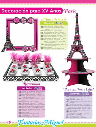 FantasiasMiguel12
Decoración para XV Años
Calcomanía contorno fino, #65,
1 planilla.
Torre Eiffel natural, pza.
Piedra acrílica con adhesivo, fiusha,
1 planilla.
Papel scrap impreso, #1, 1 hoja.
Pintura acrílica, fiusha #45, negro #30,
blanco #11, 1 bote de cada uno.
Pastelero mediano, natural, 1 pza.
Pastelero grande, natural, 1 pza.
Tijeras, 1 pza.
Esponja con mango, 1 paquete.
Pinceles, 1 paquete.
Pistola de silicón, 1 pza.
Silicón delgado, 1 paquete.
Ramito flor de papel, fiusha, 1 ramo.
Arenero grande, natural, 1 pza.
Caja decorada oval, 2 bolsas.
Listón satín doble cara, negro, fiusha,
1 rollo de cada uno.
Canastita metálica redonda, plata,
6 pza.
Pegamento blanco, 1 bote.
Papel scrap impreso, #1, 1 hoja.
Popurri pétalos flor, blue berry, 1 bolsa.
Circulo de organza, fiusha, 1 bolsa.
Pintura acrílica, negro #30, 1 bote.
Dije torre Eiffel, plata antiguo, 1 bolsa.
Cutter, 1 pza.
Tijera, 1pza.
Esponja con mango, 1 pza.
Pistola silicón, 1 pza.
Silicón delgado, 1 paquete.
Material:
Material:
1530
3254
3688
4581
4850
11329
11330
3645
7176
7221
9001
9007
131
420
793
1599
1971
2719
4581
5713
8140
8375
9334
1571
3045
8697
9001
9007
Material:
Placa de fomis, blanco, 1 pza.
Calcomanía contorno fino, #65,
1 planilla.
Listón satinado, negro, 1 rollo.
Marco de unicel, blanco, 1 pza.
Torre Eiffel de unicel, blanco, 1 pza.
Porta vaso redondo, madera, 1 pza.
Papel scrap impreso, #1, 1 hoja.
Pegamento secado rápido, 1 bote.
Pintura acrílica, chocolate #15,
blanco #11, fiusha #45, negro #30,
1 bote de cada uno.
Mayúscula de macosel, M, I, S, X, V,
1 pza de cada una.
Tijeras, 1 pza.
Esponja con mango, 1 paquete.
658
1530
1713
2717
2725
3295
4581
7190
8375
9156
3045
7176
Paris
Marcodeunicel
BaseconTorreEiffel
Recuerditos
 