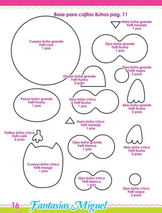 FantasiasMiguel16
Cuerpo búho grande
Felti rosa
1 pza
Cuerpo búho chico
Felti mango
1 pza
Ojos búho grande
Felti fiusha
1 pza
Nariz búho grande
Felti naranja
1 pza
Base para cajitas Búhos pag. 11
Orejas búho grande
Felti fiusha
2 pzas
Ojos búho grande
Felti negro
2 pzas
Ojos búho chico
Felti negro
2 pzas
Alas búho grande
Felti fiusha
2 pzas
Alas búho chico
Felti fiusha
2 pzas
Panza búho grande
Felti fiusha
1 pza
Ojos búho chico
Felti fiusha
1 pza
Nariz búho chico
Felti naranja
1 pza
Patitas búho chico
Felti café
2 pzas
Ojos búho grande
Felti blanco
1 pza
Ojos búho chico
Felti blanco
1 pza
 