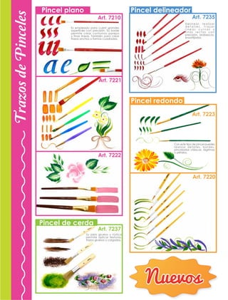 Pincel delineador
Pincel redondo
Pincel plano
Art. 7210
Art. 7221
Art. 7237
Art. 7222
Art. 7235
Art. 7223
Art. 7220
Pincel de cerda
Con este tipo de pincel puedes
realizar detalles, bordes,
pinceladas clásicas, lágrimas
o pétalos.
Delinear, realizar
d e t a l l e s , t r a z a r
l i n e a s c u r v a s y
f i n a s r e c t a s c o n
precisión, arabescos,
ensortijados.
Es empleado para cubrir grandes
superficies con precisión. Su borde
permite crear contornos parejos
y finas lineas. También para crear
trazos anchos o formas cuadradas.
Su pelo grueso y rústico
permite aplicar texturas,
trazos gruesos y cargados.
TrazosdePinceles
Nuevos
 