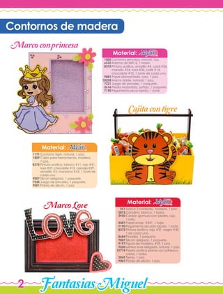 FantasiasMiguel2
Contorno princesa, natural, 1pz.
Adorno de felti, E, 1 bolsa.
Pintura acrílica, amarillo #4, coral #26,
morado #24, rosa #36, café #14,
chocolate #15, 1 bote de cada uno.
Papel diamantado, rosa, 1 pza.
Marco doble, natural, 1 pza.
Juego de pinceles, 1 paquete.
Piedra redondda, surtido, 1 paquete.
Pegamento seca rapido, 1 bote
Material:
1005
6532
8375
9881
10235
7221
2616
7190
Contorno tigre, natural, 1 pza.
Cajita para herramienta, madera,
1 pza.
Pintura acrílica, blanco #11, rojo #51,
rosa #37, chocolate #15, naranja #29,
amarillo #3, manzana #43, 1 bote de
cada uno.
Silicón delgado, 1 paquete.
Juego de pinceles, 1 paquete.
Pistola de silicón, 1 pza.
Material:
1171
1809
8375
9007
7235
9001
Marco 3 cordones, madera, 1 pza.
Cartulina, blanco, 1 bolsa.
Cordón gamuza con piedra, rojo,
1 rollo.
Papel scrap, #351, 1 hoja.
Pegamento secado rápido, 1 bote.
Pintura acrílica, rojo #31, negro #30,
1 de cada uno.
Pinceles, 1 paquete.
Silicón delgado, 1 paquete.
Figura de madera, #39, 1 pza.
Letrero love delgado, natural, 1 pza.
Piedra acrílica plana con adhesivo,
cristal, 1 bolsa.
Tijeras, 1 pza.
Pistola de silicón, 1 pza
Material:
351
2872
3950
4581
7190
8375
8684
9007
9197
9220
10774
3045
9001
Contornos de madera
Marcoconprincesa
Cajitacontigre
MarcoLove
 