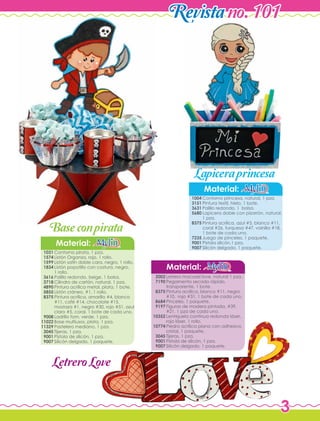 3
Revistano. 101
Contorno princesa, natural, 1 pza.
Pintura textil, hielo, 1 bote.
Palillo redondo, 1 bolsa.
Lapicera doble con pizarrón, natural,
1 pza.
Pintura acrílica, azul #5, blanco #11,
coral #26, turquesa #47, vainilla #18,
1 bote de cada uno.
Juego de pinceles, 1 paquete.
Pistola silicón,1 pza.
Silicón delgado, 1 paquete.
Material:
Material:
1004
3151
3631
5680
8375
7235
9001
9007
Letrero macosel love, natural 1 pza.
Pegamento secado rápido,
transparente, 1 bote.
Pintura acrílica, blanco #11, negro
#10, rojo #31, 1 bote de cada uno.
Pinceles, 1 paquete.
Figuras de madera pintada, #39,
#21, 1 pza de cada uno.
Lentejuela continua redonda láser,
rojo láser, 1 rollo.
Piedra acrílica plana con adhesivo,
cristal, 1 paquete.
Tijeras, 1 pza.
Pistola de silicón, 1 pza.
Silicón delgado, 1 paquete.
2002
7190
8375
8684
9197
10352
10774
3045
9001
9007
Contorno pirata, 1 pza.
Listón Organza, rojo, 1 rollo.
Listón satín doble cara, negro, 1 rollo.
Listón popotillo con costura, negro,
1 rollo.
Palillo redondo, beige, 1 bolsa.
Cilindro de cartón, natural, 1 pza.
Pintura acrílica metal, plata, 1 bote.
Listón cráneo, #1, 1 rollo.
Pintura acrílica, amarillo #4, blanco
#11, café #14, chocolate #15,
mostaza #1, negro #30, rojo #51, azul
claro #5, coral, 1 bote de cada uno.
Ladrillo fom, verde, 1 pza.
Base multiusos, plata, 1 pza.
Pastelero mediano, 1 pza.
Tijeras, 1 pza.
Pistola de silicón, 1 pza.
Silicón delgado, 1 paquete.
Material:
1031
1574
1599
1834
3616
3718
4890
5855
8375
9008
11022
11329
3045
9001
9007
Baseconpirata
LetreroLove
Lapiceraprincesa
 