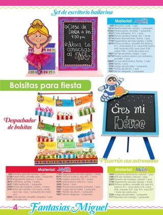 FantasiasMiguel4
Hilo para coser, 1 pza.
Piedra redonda, surtido, 1 paquete.
Piedra plana, amarillo, 1 paquete.
Cinta adhesiva, #11, 1 pza.
Pintura acrílica metal, oro, 1 bote.
Diurex diamantado, fiusha, 1 pza.
Pegamento secado rápido, 1 bote.
Pintura acrílica, amarillo #4, blanco
#11, chocolate #15, coral #26, fiusha
#45, lavanda #23, rosa claro #36,
negro #30, 1 bote de cada uno.
Set de escritorio, negro, 1 pza.
Piedra acrílica plana con adhesivo,
amarillo, 1 pza.
Tul con diamantina, fiusha, 1 rollo.
Tijeras, 1 pza.
Juego de pinceles, 1 paquete.
Pistola de silicón, 1 pza.
Silicón delgado, 1 paquete.
Material:
642
2616
10366
4767
4890
5714
7190
8375
9827
10774
10849
3045
7235
9001
9007
Contorno astronauta, natural, 1 pza.
Atril de madera, natural, 1 pza.
Pizarrón de madera, natural, 1 pza.
Pegamento secado rápido, 1 bote.
Pintura acrílica, amarillo #3, azul #5,
blanco #11, chocolate #15, coral
#26, naranja #27, rojo #51, rosa #27,
1 bote de cada uno.
Juego de pinceles, 1 paquete.
Esponja con mango, 1 paquete.
Arenero grande natural, 1 pza.
Papel china, amarillo claro, 1 paquete.
Pegamento blanco, 1 bote.
Cartulina, surtido, 1 bolsa.
Palillo redondo, 1 paquete.
Pinzas de madera, surtido, 1 bolsa.
Bolsa de celofán con rayas, verde,
azul, rojo, rosa, 1 paquete de cada
uno.
Cola de rata, amarillo, turquesa, 1 pza
de cada uno.
Material:Material:
1043
1580
1589
7190
8375
7235
7171
420
2128
2719
2872
3631
3930
3947
4226
Setdeescritoriobailarina
Pizarronconastronauta'
Bolsitas para fiesta
7190
8375
9170
9294
3045
5983
7221
9001
9007
Pegamento secado rápido, 1 bote.
Pintura acrílica, rojo #51, 1 bote.
Tarjeta redonda, #9, 1 bolsa.
Unicel placa, blanco, 1 pza.
Tijeras, 1 pza.
Pinzas para joyería cortador, 1 pza.
Juego de pinceles, 1 paquete.
Pistola de silicón, 1 paquete.
Silicón delgado, 1 paquete.
Despachador
debolsitas
 