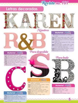 5
Revistano. 101
Letras decoradas
Material:
Cadena de aluminio, oro antiguo,
3 rollos.
Listón satín doble cara, café, 1 rollo.
Dije corazón, oro antiguo, 1 bolsa.
Letra de unicel, A, E, K, N, R, 1 pza de
cada una.
Papel scrap impreso #47, #36, 1 hoja
de cada uno.
Pintura acrílica, vainilla #18#, 1 bote.
Pintura acrílica, blanco #11, café
#14, 1 bote de cada uno.
Ramo chico rosas mini, fiusha, 1 ramo.
Pinzas para joyería, 1 pza.
Esponja con mango, 1 pza.
82
1599
1934
3287
4581
4850
8375
11244
5965
7176
Material:
Pegamento, blanco, 1 pza.
Letra unicel, R, B, &, 1 pza de cada una.
Diamantina color metal, amarillo, 1 bolsa.
Pintura acrílica, rosa #36, 1 bote.
Unicel placa, blanco, 1 pza.
Vaso pecera mini, cristal, 1 pza.
Vela sin aroma, blanco, 1 paquete.
Cortador, 1 pza.
Esponja con mango, 1 pza.
2719
3287
5158
8375
9296
9686
11295
1248
7176
Material:
Organza impresa plisada con encaje,
fiusha, 1 paquete.
Pluma de marabou, fiusha, 1 bolsa.
Letra unicel, S, 1 pza.
Papel scrap impreso, #351, #383,
1 pza de cada uno.
Pintura acrílica, fiusha, 1 bote.
Pegamento, transparente, 1 bote.
Listón con puntos, negro, 1 rollo.
Tijeras, 1 pza.
Esponja con mango, 1 pza.
2481
3076
3287
4581
4850
7190
10448
3045
7176
Material:
Letra unicel, B, 1 pza.
Placa felti, negro, 1 pza.
Papel scrap, #1, 1 hoja.
Tijeras, 1 pza.
Esponja con mango, 1 pza.
3287
4358
4581
3045
7176
Paradespedida
Paraboda
Nombres
Letra unicel, C, 1 pza.
Pegamento secado rápido, 1 bote.
Pintura acrílica, fiusha, 1 bote.
Piedra acrílica redonda, cristal AB,
1 paquete.
Esponja con mango, 1 pza.
Material:
3287
7190
8375
10263
7176
 