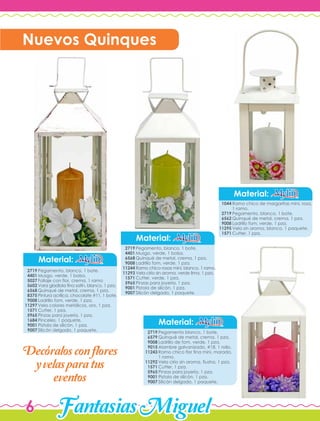 FantasiasMiguel6
Material:
Material:
Pegamento, blanco, 1 bote.
Musgo, verde, 1 bolsa.
Follaje con flor, crema, 1 ramo
Vara gladiola fina satín, blanco, 1 pza.
Quinqué de metal, crema, 1 pza.
Pintura acrílica, chocolate #11, 1 bote.
Ladrillo fom, verde, 1 pza.
Vela colores metálicos, oro, 1 pza.
Cutter, 1 pza.
Pinzas para joyería, 1 pza.
Pinceles, 1 paquete.
Pistola de silicón, 1 pza.
Silicón delgado, 1 paquete.
2719
4401
5027
5602
6568
8375
9008
11297
1571
5965
1684
9001
9007
Pegamento, blanco, 1 bote.
Musgo, verde, 1 bolsa.
Quinqué de metal, crema, 1 pza.
Ladrillo fom, verde, 1 pza.
Ramo chico rosas mini, blanco, 1 ramo.
Vela cirio sin aroma, verde lima, 1 pza.
Cutter, verde, 1 pza.
Pinzas para joyería, 1 pza.
Pistola de silicón, 1 pza.
Silicón delgado, 1 paquete.
2719
4401
6568
9008
11244
11293
1571
5965
9001
9007
Material:
Material:
Ramo chico de margaritas mini, rosa,
1 ramo.
Pegamento, blanco, 1 bote.
Quinqué de metal, crema, 1 pza.
Ladrillo fom, verde, 1 pza.
Vela sin aroma, blanco, 1 paquete.
Cutter, 1 pza.
1044
2719
6562
9008
11295
1571
Pegamento blanco, 1 bote.
Quinqué de metal, crema, 1 pza.
Ladrillo de fom, verde, 1 pza.
Alambre galvanizado, #18, 1 rollo.
Ramo chico flor fina mini, morado,
1 ramo.
Vela cirio sin aroma, fiusha, 1 pza.
Cutter, 1 pza.
Pinzas para joyería, 1 pza.
Pistola de silicón, 1 pza.
Silicón delgado, 1 paquete.
2719
6579
9008
9015
11243
11292
1571
5965
9001
9007
Nuevos Quinques
Decoralosconflores
y velas paratus
eventos
'
 