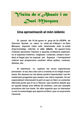 10
Visita de n’Abaair i en
Dani Márquez
Una aproximació al món islàmic
El passat dia 10 de gener el grup de 2n d'ESPA de
Ciències Socials va rebre la visita de n'Abaair i en Dani
Màrquez. Aquesta visita està relacionada amb la unitat
d'aprenentatge referida al món islàmic. En aquest tema
s'intenta aproximar l'alumne a aquesta civilització explicant-
ne el aspectes històrics, religiosos i culturals, sempre recor-
dant el llegat que ha suposat per Espanya i l'enriquiment
cultural que proporciona conèixer altres pobles, costums,
idiomes, etc.
El matrimoni va explicar les seves experiències
personals i el seu dia a dia com a creients en la religió musul-
mana. Els alumnes no van deixar perdre l'oportunitat i van fer
nombroses preguntes que sempre van rebre resposta. Va ser
especialment interessant la part en què en Dani va comentar
diferents punts que hi ha a l'Alcorà i que mostren detalls que
en aquells temps eren difícils de conèixer, com per exemple
precisions del cos humà. Un altre aspecte que va interessar
va ser la numerologia que apareix al llibre i que va sorprendre
l'alumnat.
 