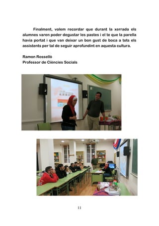 11
Finalment, volem recordar que durant la xerrada els
alumnes varen poder degustar les pastes i el te que la parella
havia portat i que van deixar un bon gust de boca a tots els
assistents per tal de seguir aprofundint en aquesta cultura.
Ramon Rosselló
Professor de Ciències Socials
 