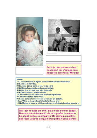 14
Pistes!
1.Et recordam que n’Agnès coordina la Comissió Ambiental.
2.N’Ana és a Son Bou.
3.Na Júlia, com a bona profe, va de verd!
4.Na Marta fa un gest que la caracteritza.
5.Na Bel duu el color que més li agrada.
6.N’Elena ja tenia rinxolets i reia!
7.En Pau encara no sabia què eren les equacions.
8.En Ramon sortia de la dutxa.
9.N’Àlex es feia la interessant tocant-se els cabells.
10.A n’Almu ja li agradava la festa tant com ara!
11.Na Magda encara ara té les mateixes orelletes i el mateix somriure!
Però és que encara no has
descobert qui s’amaga rere
aquestes carones?? Mira bé!
Així i tot no saps qui són? Ets un cas com un cabàs!
Demana més informació als teus profes i comenta-
ho al pati amb els companys! Us animeu a mostrar-
nos fotos vostres de quan éreu petits? Seria genial!
 