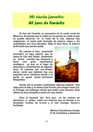 15
Mi rincón favorito:
El faro de Favàritx
El faro de Favàritx se encuentra en la costa norte de
Menorca. El paisaje que lo rodea no se parece en nada al que
se puede observar en el resto de la isla. Apenas hay
vegetación, el suelo está formado de pizarra negra y los
acantilados son muy abruptos. Bajo la luna llena, la pizarra
brilla tanto que parece plata.
De camino al faro, sorprende
encontrar un lago natural que se
llama Es Cós des Síndic. Solamente
se forma cuando hay temporal y
tiene una gran importancia
ecológica, ya que es el lugar de
descanso y alimentación de algunas
aves. Si caminas por sus alrede-
dores, verás que también hay una
pequeña torre cilíndrica donde a la
gente le gusta tomar hermosas
fotografías.
Desde allí se pueden contemplar algunas playitas. Una
está justo al lado y se llama Cala Presili; para llegar hasta Ca-
la Tortuga, sin embargo, tienes que andar unos minutos. Esta
última es muy tranquila y suele ser muy íntima.
Dice la leyenda del faro que, en las noches de
plenilunio, si andas sobre los charcos que se forman a su
alrededor recibes de la luna y el mar energía, fuerza y
fertilidad.
Mónica Columbrans Camps
4º de Castellano a distancia
 