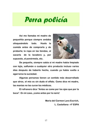 17
Perra policía
Así me llamaba mi madre de
pequeñita porque siempre andaba
olisqueándolo todo. Huelo la
comida antes de comprarla y de
probarla; la ropa en las tiendas, al
sacarla de la lavadora y, por
supuesto, al ponérmela, etc.
De pequeña, siempre sabía si mi madre había limpiado
con lejía, salfumán o cualquier otro producto incluso varios
días después de haberlo hecho, cuando ya había vuelto a
agarrarse la suciedad.
Algunas personas tienen un sentido más desarrollado
que otros, el mío es sin duda el olfato. Como dice mi madre,
las manías no las curan los médicos.
El refranero dice “Antes se come por los ojos que por la
boca”. En mi caso, ¡como antes por la nariz!
María del Carmen Lara Escrich,
L. Castellana - 4º ESPA
 