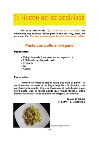 20
El rincón de los cocinillas
En esta edición de “El rincón de los cocinillas” os
ofrecemos dos recetas fáciles para el día día. Hoy, pues, en
esta sección: Cocina de supervivencia para machos en crisis.
Pasta con pollo al orégano
Ingredientes:
350 gr de pasta (macarrones, espaguetis...)
3 filetes de pechuga de pollo
Orégano
Sal
Aceite
Elaboración:
Primero hervimos la pasta hasta que esté al punto. A
continuacíón hacemos la pechuga de pollo a la plancha, con
un chorrito de aceite. Una vez tengamos el pollo hecho a nu-
estro gusto, con el mismo aceite que hemos freído el pollo
freímos los macarrones echándoles orégano por encima.
Kimon Chistidis
3º ESPA - L. Castellana
Sugerencia de presentación.
 