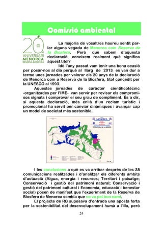 24
Comissió ambiental
La majoria de vosaltres haureu sentit par-
lar alguna vegada de Menorca com Reserva de
la Biosfera. Però què sabem d’aquesta
declaració, coneixem realment què significa
aquest títol?
Idò l’any passat vam tenir una bona ocasió
per posar-nos al dia perquè al llarg de 2013 es van dur a
terme unes jornades per valorar els 20 anys de la declaració
de Menorca com a Reserva de la Biosfera, títol concedit per
la UNESCO al 1993.
Aquestes jornades de caràcter cientificotècnic
-organitzades per l’IME- van servir per revisar els compromi-
sos signats i comprovar el seu grau de compliment. És a dir,
si aquesta declaració, més enllà d’un reclam turístic i
promocional ha servit per canviar dinàmiques i avançar cap
un model de societat més sostenible.
I les conclusions a què es va arribar després de les 38
comunicacions realitzades i d’analitzar els diferents àmbits
d’actuació (Aigua, energia i recursos; Territori i paisatge;
Conservació i gestió del patrimoni natural; Conservació i
gestió del patrimoni cultural i Economia, educació i benestar
social) posen de manifest que l'experiment de la Reserva de
Biosfera de Menorca sembla que no va pel bon camí.
El projecte de RB suposava d’entrada una aposta forta
per la sostenibilitat del desenvolupament humà a l'illa, però
 