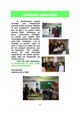 27
Comissió ambiental
A continuació vàrem
escoltar una interessant
xerrada sobre el tema “Sabem
el que mengem?”, impartida
per en Biel i el nostre antic
alumne Raúl Goñalons, un
grup d’alumnes d’Anglès
va cantar una nadala amb
l’acompanyament dels profes-
sors més cantaires i es va
sortejar un pernill (que va
anar a caure en mans de una
de les poques persones que
no l’aprecia). Per acabar,
vàrem fer una divertida
experiència de teatre partici-
patiu amb els integrants de
Teatre Fòrum.
Com tot això demostra,
el compromís no està renyit
amb l’entreteniment!
Ana Gomila,
membre de la CEA
 