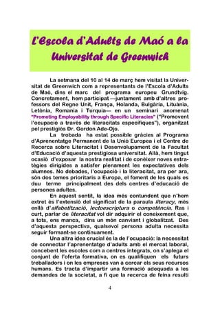 4
La setmana del 10 al 14 de març hem visitat la Univer-
sitat de Greenwich com a representants de l’Escola d’Adults
de Maó, dins el marc del programa europeu Grundtvig.
Concretament, hem participat —juntament amb d’altres pro-
fessors del Regne Unit, França, Holanda, Bulgària, Lituània,
Letònia, Romania i Turquia— en un seminari anomenat
“Promoting Employability through Specific Literacies” (“Promovent
l’ocupació a través de literacitats específiques”), organitzat
pel prestigiós Dr. Gordon Ade-Ojo.
La trobada ha estat possible gràcies al Programa
d’Aprenentatge Permanent de la Unió Europea i el Centre de
Recerca sobre Literacitat i Desenvolupament de la Facultat
d’Educació d’aquesta prestigiosa universitat. Allà, hem tingut
ocasió d’exposar la nostra realitat i de conèixer noves estra-
tègies dirigides a satisfer plenament les expectatives dels
alumnes. No debades, l’ocupació i la literacitat, ara per ara,
són dos temes prioritaris a Europa, el foment de les quals es
duu terme principalment des dels centres d’educació de
persones adultes.
En aquest sentit, la idea més contundent que n’hem
extret és l’extensió del significat de la paraula literacy, més
enllà d’alfabetització, lectoescriptura o competència. Ras i
curt, parlar de literacitat vol dir adquirir el coneixement que,
a tots, ens manca, dins un món canviant i globalitzat. Des
d’aquesta perspectiva, qualsevol persona adulta necessita
seguir formant-se contínuament.
Una altra idea crucial és la de l’ocupació: la necessitat
de connectar l’aprenentatge d’adults amb el mercat laboral,
concebent les escoles com a centres integrats, on s’aplega el
conjunt de l’oferta formativa, on es qualifiquen els futurs
treballadors i on les empreses van a cercar els seus recursos
humans. Es tracta d’impartir una formació adequada a les
demandes de la societat, a fi que la recerca de feina resulti
L’Escola d’Adults de Maó a la
Universitat de Greenwich
 
