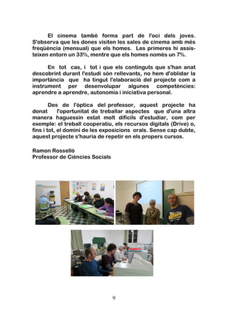 9
El cinema també forma part de l'oci dels joves.
S'observa que les dones visiten les sales de cinema amb més
freqüència (mensual) que els homes. Les primeres hi assis-
teixen entorn un 33%, mentre que els homes només un 7%.
En tot cas, i tot i que els continguts que s'han anat
descobrint durant l'estudi són rellevants, no hem d'oblidar la
importància que ha tingut l'elaboració del projecte com a
instrument per desenvolupar algunes competències:
aprendre a aprendre, autonomia i iniciativa personal.
Des de l'òptica del professor, aquest projecte ha
donat l'oportunitat de treballar aspectes que d'una altra
manera haguessin estat molt difícils d'estudiar, com per
exemple: el treball cooperatiu, els recursos digitals (Drive) o,
fins i tot, el domini de les exposicions orals. Sense cap dubte,
aquest projecte s'hauria de repetir en els propers cursos.
Ramon Rosselló
Professor de Ciències Socials
 