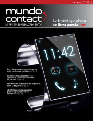 Número 107-2013
Las ciberamenazas emergentes, un
entorno siempre cambiante. [Pag. 4]
Optimización de procesos de negocio vs.
ERP, CRM y BPM. [Pag. 24]
LA REVISTA ESPECIALIZADA EN TIC
Latecnologíaahora
sellevapuesta 16
Enfrentando los desafíos de la
atención al cliente en un mundo
multicanal. [Pag. 10]
¿Están las pymes preparadas
para recuperarse ante un
desastre? [Pag. 28]
 