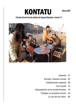 KONTATU
Revista del servicio de adultos de Aspace-Gipuzkoa número 11
                                                               Marzo 2007




                                                       Editorial 01
                                     Kontatu: Nuestra revista 03
                                       Colaboración especial 06
                                                    Con Ausart 14
                         Maquetación de la revista Kontatu 19
                                Trabajar un proyecto común 42
                                          La voz de los niños        84
 