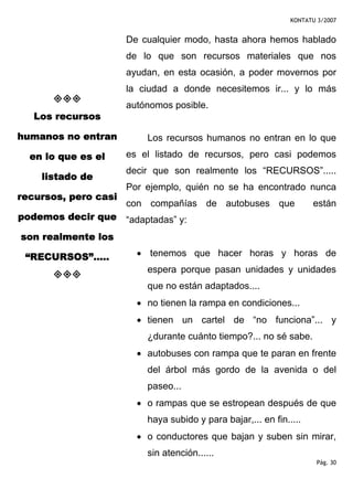 KONTATU 3/2007


                      De cualquier modo, hasta ahora hemos hablado
                      de lo que son recursos materiales que nos
                      ayudan, en esta ocasión, a poder movernos por
                      la ciudad a donde necesitemos ir... y lo más
                      autónomos posible.
   Los recursos

humanos no entran         Los recursos humanos no entran en lo que
  en lo que es el     es el listado de recursos, pero casi podemos
                      decir que son realmente los “RECURSOS”.....
    listado de
                      Por ejemplo, quién no se ha encontrado nunca
recursos, pero casi
                      con compañías de autobuses que                 están
podemos decir que “adaptadas” y:

son realmente los

 “RECURSOS”.....        • tenemos que hacer horas y horas de
                          espera porque pasan unidades y unidades
                          que no están adaptados....
                        • no tienen la rampa en condiciones...
                        • tienen un cartel de “no funciona”... y
                          ¿durante cuánto tiempo?... no sé sabe.
                        • autobuses con rampa que te paran en frente
                          del árbol más gordo de la avenida o del
                          paseo...
                        • o rampas que se estropean después de que
                          haya subido y para bajar,... en fin.....
                        • o conductores que bajan y suben sin mirar,
                          sin atención......
                                                                       Pág. 30
 