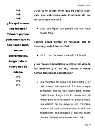 KONTATU 3/2007


                   ¿Que se te ocurre Miren que se podría hacer
                   para que estuvieras más informada de los
                   recursos que existen?
¿Por qué somos

  tan reacios?       • crear esa figura que pienso que nos hace

Primero porque         mucha falta.

pensamos que no
                   ¿Existe algún centro de recursos que te
nos hacen falta,   asesore y te de información?
    somos

 conformistas,       • No. Lo que hacemos es acudir a Internet.

 luego todo lo
                   ¿Los recursos benefician la calidad de vida de
 nuevo nos da
                   los usuarios y si es así, porque a veces
    miedo.         somos tan reacios a utilizarlos?


                     • Los recursos sin duda nos benefician ¿Por
                       qué somos tan reacios? Primero porque
                       pensamos que no nos hacen falta, somos
                       conformistas, luego todo lo nuevo nos da
                       miedo, pero esto nos pasa un poco a todos.
                       Los padres en su mayoría son mayores,
                       muchos se han acostumbrado a vivir sin
                       demasiadas comodidades y algunas cosas
                       que les planteamos les parecen un lujo.

                                                                 Pág. 44
 
