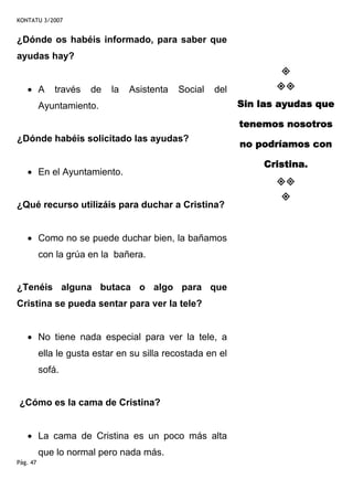 KONTATU 3/2007


¿Dónde os habéis informado, para saber que
ayudas hay?


   • A        través   de   la   Asistenta   Social   del
          Ayuntamiento.                                     Sin las ayudas que

                                                            tenemos nosotros
¿Dónde habéis solicitado las ayudas?
                                                            no podríamos con

                                                                Cristina.
   • En el Ayuntamiento.


¿Qué recurso utilizáis para duchar a Cristina?


   • Como no se puede duchar bien, la bañamos
          con la grúa en la bañera.


¿Tenéis alguna butaca o algo para que
Cristina se pueda sentar para ver la tele?


   • No tiene nada especial para ver la tele, a
          ella le gusta estar en su silla recostada en el
          sofá.


¿Cómo es la cama de Cristina?


   • La cama de Cristina es un poco más alta
          que lo normal pero nada más.
Pág. 47
 