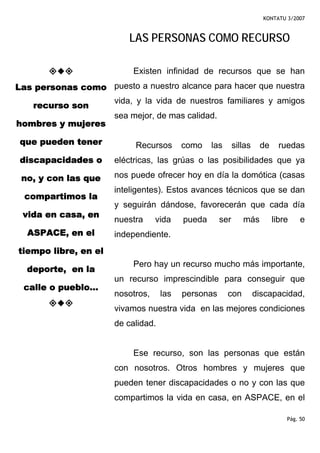 KONTATU 3/2007



                         LAS PERSONAS COMO RECURSO

                           Existen infinidad de recursos que se han
Las personas como puesto a nuestro alcance para hacer que nuestra
                      vida, y la vida de nuestros familiares y amigos
    recurso son
                      sea mejor, de mas calidad.
hombres y mujeres

 que pueden tener          Recursos       como    las      sillas    de     ruedas
 discapacidades o     eléctricas, las grúas o las posibilidades que ya

 no, y con las que    nos puede ofrecer hoy en día la domótica (casas
                      inteligentes). Estos avances técnicos que se dan
  compartimos la
                      y seguirán dándose, favorecerán que cada día
 vida en casa, en
                      nuestra     vida    pueda      ser      más         libre    e
  ASPACE, en el       independiente.
tiempo libre, en el
                           Pero hay un recurso mucho más importante,
  deporte, en la
                      un recurso imprescindible para conseguir que
 calle o pueblo...
                      nosotros,     las   personas      con         discapacidad,
                      vivamos nuestra vida en las mejores condiciones
                      de calidad.


                           Ese recurso, son las personas que están
                      con nosotros. Otros hombres y mujeres que
                      pueden tener discapacidades o no y con las que
                      compartimos la vida en casa, en ASPACE, en el

                                                                              Pág. 50
 