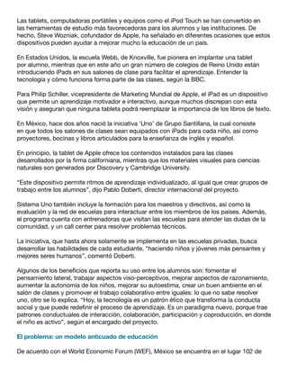 Las tablets, computadoras portátiles y equipos como el iPod Touch se han convertido en
las herramientas de estudio más favorecedoras para los alumnos y las instituciones. De
hecho, Steve Wozniak, cofundador de Apple, ha señalado en diferentes ocasiones que estos
dispositivos pueden ayudar a mejorar mucho la educación de un país.
En Estados Unidos, la escuela Webb, de Knoxville, fue pionera en implantar una tablet
por alumno, mientras que en este año un gran número de colegios de Reino Unido están
introduciendo iPads en sus salones de clase para facilitar el aprendizaje. Entender la
tecnología y cómo funciona forma parte de las clases, según la BBC.
Para Philip Schiller, vicepresidente de Marketing Mundial de Apple, el iPad es un dispositivo
que permite un aprendizaje motivador e interactivo, aunque muchos discrepan con esta
visión y aseguran que ninguna tableta podrá reemplazar la importancia de los libros de texto.
En México, hace dos años nació la iniciativa ‘Uno’ de Grupo Santillana, la cual consiste
en que todos los salones de clases sean equipados con iPads para cada niño, así como
proyectores, bocinas y libros articulados para la enseñanza de inglés y español.
En principio, la tablet de Apple ofrece los contenidos instalados para las clases
desarrollados por la firma californiana, mientras que los materiales visuales para ciencias
naturales son generados por Discovery y Cambridge University.
“Este dispositivo permite ritmos de aprendizaje individualizado, al igual que crear grupos de
trabajo entre los alumnos”, dijo Pablo Doberti, director internacional del proyecto.
Sistema Uno también incluye la formación para los maestros y directivos, así como la
evaluación y la red de escuelas para interactuar entre los miembros de los países. Además,
el programa cuenta con entrenadoras que visitan las escuelas para atender las dudas de la
comunidad, y un call center para resolver problemas técnicos.
La iniciativa, que hasta ahora solamente se implementa en las escuelas privadas, busca
desarrollar las habilidades de cada estudiante, “haciendo niños y jóvenes más pensantes y
mejores seres humanos”, comentó Doberti.
Algunos de los beneficios que reporta su uso entre los alumnos son: fomentar el
pensamiento lateral, trabajar aspectos viso-perceptivos, mejorar aspectos de razonamiento,
aumentar la autonomía de los niños, mejorar su autoestima, crear un buen ambiente en el
salón de clases y promover el trabajo colaborativo entre iguales: lo que no sabe resolver
uno, otro se lo explica. “Hoy, la tecnología es un patrón ético que transforma la conducta
social y que puede redefinir el proceso de aprendizaje. Es un paradigma nuevo, porque trae
patrones conductuales de interacción, colaboración, participación y coproducción, en donde
el niño es activo”, según el encargado del proyecto.
El problema: un modelo anticuado de educación
De acuerdo con el World Economic Forum (WEF), México se encuentra en el lugar 102 de

 