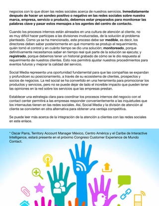 negocios con lo que dicen las redes sociales acerca de nuestros servicios. Inmediatamente
después de hacer un sondeo positivo o negativo en las redes sociales sobre nuestra
marca, empresa, servicio o producto, debemos estar preparados para monitorear las
palabras clave y pasar estos mensajes a los agentes del centro de contacto.
Cuando los procesos internos están alineados en una cultura de atención al cliente, no
es muy difícil hacer partícipes a las divisiones involucradas, de la solución al problema
planteado. Como ya se ha mencionado, este proceso debe ser medible, es decir, los
directores deben saber posteriormente en qué momento se produjo el requerimiento,
quién tomó el control y en cuánto tiempo se dio una solución; monitoreado, porque
definitivamente necesitamos saber en tiempo real qué parte de la solución se ejecuta; y
registrado, porque debemos tener un historial grabado de cómo se le dio respuesta al
requerimiento de nuestros clientes. Esto nos permitirá ajustar nuestros procedimientos para
eventos futuros y mejorar la calidad del servicio.
Social Media representa una oportunidad fundamental para que las compañías se expandan
y profundicen su posicionamiento, a través de su ecosistema de clientes, prospectos y
socios de negocios. La red social se ha convertido en una herramienta para promocionar los
productos y servicios, pero no se puede dejar de lado el increíble impacto que pueden tener
las opiniones en la red sobre los servicios que las empresas prestan.
Establecer una estrategia clara para coordinar los procesos internos del negocio con el
contact center permitirá a las empresas responder convenientemente a las inquietudes que
los internautas tienen en las redes sociales. Así, Social Media y la división de atención al
cliente se convierten en otra alternativa para obtener una ventaja competitiva.
Se puede leer más acerca de la integración de la atención a clientes con las redes sociales
en este enlace.
* Oscar Parra, Territory Account Manager México, Centro América y el Caribe de Interactive
Intelligence, estará presente en el próximo Congreso Customer Experience de Mundo
Contact.

 