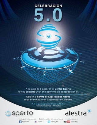 5.0
CELEBRACIÓN

A lo largo de 5 años, en el Centro Sperto
hemos cubierto 360° de experiencias pensadas en TI.
Sólo en el Centro de Experiencias Alestra
estás en contacto con la tecnología del mañana.
Todo lo que imaginas de TI* está en Alestra.
*Telecomunicaciones + Informática

centrosperto@alestra.com.mx

Alestra.mx

Conócelo y celebra con nosotros #sperto

Alestra

Alestra_MX

www.alestra.com.mx

AlestraMX

 