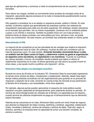 este tipo de aplicaciones y comenzar a medir el comportamiento de los usuarios”, señaló
González.
Para reducir los riesgos, también es conveniente hacer pruebas de concepto antes de la
migración, ejecutando algunos procesos en la nube e incorporando paulatinamente nuevos
servicios y aplicaciones.
Otro aspecto a considerar es si se adopta un esquema privado, público o híbrido. En este
sentido, el directivo explicó que generalmente las empresas cuentan con sistemas de
orquestación separados para cada uno de estos esquemas. Sin embargo, existen soluciones
en el mercado que permiten, con un mismo orquestador, comenzar con un ambiente público
y pasar a uno híbrido o viceversa. También es posible iniciar con una nube privada y, si
posteriormente se desea contratar una nube pública por hora, semana o mes, se puede
hacer una combinación. De esta manera, se controlan dos ambientes desde un mismo portal.
Descubriendo el ROI
La mayoría de las compañías ya se han percatado de las ventajas que implica la migración
de sus aplicaciones hacia la nube. Sin embargo, muchas de ellas aún consideran que se
trata de esquemas caros. En este sentido, Armando González recomienda llevar a cabo
un análisis real del Opex contra el Capex, y determinar cuánto se gasta la organización
en aspectos como servidores, en capacitación o en monitoreo. “Cuando se cuantifican
los valores actuales y futuros, de inmediato resulta evidente que habrá un ahorro al
implementar soluciones en la nube. El dinero generado por ese ahorro se puede invertir en
otras cosas, y eso ayuda mucho a justificar una migración”, afirma.
Dimension Data adopta una estrategia consultiva
Durante los cerca de 30 años en la industria TIC, Dimension Data ha acumulado experiencia
en temas como centros de datos, virtualización y colaboración. Además, desde hace algún
tiempo realiza prácticas consultivas con las organizaciones para guiarlas en su proceso de
migración y adopción de la nube, tomando en cuenta el tipo de mercado al que pertenecen,
el tamaño de la empresa y sus necesidades, entre otros aspectos.
Por ejemplo, algunas pymes pueden aprovechar el esquema de nube pública cuando
requieren una gran capacidad de almacenamiento, pero solamente durante un período. “El
servicio de cloud storage puede ser utilizado por el tiempo y la capacidad que se requiera;
cuando termine de utilizarse simplemente se paga por el almacenamiento que se demandó”,
explicó González.
Además de las soluciones en la nube, Dimension Data cuenta con otras líneas de negocio,
que abarcan la integración de redes (routing, switching y wireless), seguridad, colaboración
(video, movilidad y telefonía), centros de contacto y centros de datos. Todo ello, según el
directivo, permite a la empresa tener la capacidad de armar una solución completa, de
extremo a extremo.

 