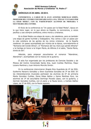 XXVI Semana Cultural
            Asociación de Moros y Cristianos “D. Pedro I”

      MIÉRCOLES 25 DE ABRIL 20:30 H.
                      ABRIL-
     CONFERENCIA A CARGO DE D. JUAN ANTONIO MORCILLO SIMÓN,
PROFESOR DEL CENTRO CONCERTADO SANTA ANA. TÍTULO “UN PASEO POR
LA EDAD MEDIA”, CON EL PARTICIPARÁN ALUMNOS DE PRIMARIA Y
SECUNDARIA DEL CENTRO
               CENTRO.

       El título de la conferencia es “Un paseo por la Edad Media”, época en
la que tiene lugar, en lo que ahora es España, la convivencia, a veces
pacífica y casi siempre conflictiva, entre moros y cristianos.

       Es la Edad Media una etapa de reyes y de caballeros, pero es también
una etapa de gente humilde y trabajadora. Hoy vamos a dar un paseo por
                                trabajadora.
la vida cotidiana de las gentes de los reinos cristianos de la España
medieval. Un paseo acompañado por música de la época, concretamente el
“Romance del Conde Olinos”, el “Romance del rey moro que perdió Alhama”
y la Cantiga en honor a la Virgen María, de Alfonso X el sabio, “Santa María,
        ntiga
strela do día”.

     Además, para empezar escuchamos el romance                  “Abenámar,
Abenámar”, acompañado con la música de la guitarra.

      El acto fue organizado por los profesores de Ciencias Social
                                                            Sociales y de
Música del Centro Concertado Santa Ana, Juani Cutillas Martínez, Paqui
Lozano Martínez y Juan Antonio Morcillo Simón.

       En la conferencia intervinieron Ángela Rico Guardiola de 4º de ESO,
Guillermo Navarro González y Dioni Guardiola González de 3º de ESO. En
las interpretaciones musicales participan las alumnas de 6º de primaria
Marta González Cutillas, Elena Ri as Baños y Gema Martínez Ruiz, los
                                   Ribas
alumnos de 3º de secundaria Domingo Poveda López, con la guitarra, y
Germán González Cutillas, con el piano y la flauta tenor, y Carlota Ibáñez
                                    piano
López, de 2º de ESO, con la flauta soprano.




                                     9
 