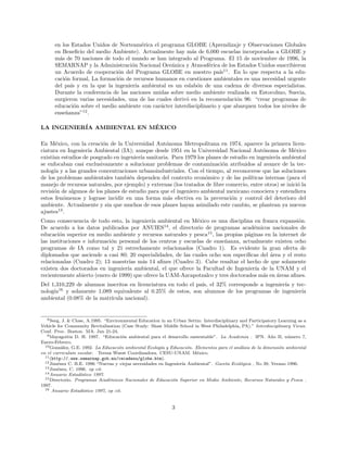 en los Estados Unidos de Norteam´erica el programa GLOBE (Aprendizaje y Observaciones Globales
en Beneﬁcio del medio Ambiente). Actualmente hay m´as de 6,000 escuelas incorporadas a GLOBE y
m´as de 70 naciones de todo el mundo se han integrado al Programa. El 15 de noviembre de 1996, la
SEMARNAP y la Administraci´on Nacional Oce´anica y Atmosf´erica de los Estados Unidos suscribieron
un Acuerdo de cooperaci´on del Programa GLOBE en nuestro pa´ıs11
. En lo que respecta a la edu-
caci´on formal, La formaci´on de recursos humanos en cuestiones ambientales es una necesidad urgente
del pa´ıs y en la que la ingenier´ıa ambiental es un eslab´on de una cadena de diversos especialistas.
Durante la conferencia de las naciones unidas sobre medio ambiente realizada en Estocolmo, Suecia,
surgieron varias necesidades, una de las cuales deriv´o en la recomendaci´on 96: “crear programas de
educaci´on sobre el medio ambiente con car´acter interdisciplinario y que abarquen todos los niveles de
ense˜nanza”12
.
LA INGENIER´IA AMBIENTAL EN M´EXICO
En M´exico, con la creaci´on de la Universidad Aut´onoma Metropolitana en 1974, aparece la primera licen-
ciatura en Ingenier´ıa Ambiental (IA); aunque desde 1951 en la Universidad Nacional Aut´onoma de M´exico
exist´ıan estudios de posgrado en ingenier´ıa sanitaria. Para 1979 los planes de estudio en ingenier´ıa ambiental
se enfocaban casi exclusivamente a solucionar problemas de contaminaci´on atribuidos al avance de la tec-
nolog´ıa y a las grandes concentraciones urbanoindustriales. Con el tiempo, al reconocerse que las soluciones
de los problemas ambientales tambi´en dependen del contexto econ´omico y de las pol´ıticas internas (para el
manejo de recursos naturales, por ejemplo) y externas (los tratados de libre comercio, entre otros) se inici´o la
revisi´on de algunos de los planes de estudio para que el ingeniero ambiental mexicano conociera y entendiera
estos fen´omenos y lograse incidir en una forma m´as efectiva en la prevenci´on y control del deterioro del
ambiente. Actualmente y sin que muchos de esos planes hayan asimilado este cambio, se plantean ya nuevos
ajustes13
.
Como consecuencia de todo esto, la ingenier´ıa ambiental en M´exico es una disciplina en franca expansi´on.
De acuerdo a los datos publicados por ANUIES14
, el directorio de programas acad´emicos nacionales de
educaci´on superior en medio ambiente y recursos naturales y pesca15
, las propias p´aginas en la internet de
las instituciones e informaci´on personal de los centros y escuelas de ense˜nanza, actualmente existen ocho
programas de IA como tal y 21 estrechamente relacionados (Cuadro 1). Es evidente la gran oferta de
diplomados que asciende a casi 80; 20 especialidades, de las cuales ocho son espec´ıﬁcas del ´area y el resto
relacionadas (Cuadro 2); 13 maestr´ıas m´as 14 aﬁnes (Cuadro 3). Cabe resaltar el hecho de que solamente
existen dos doctorados en ingenier´ıa ambiental, el que ofrece la Facultad de Ingenier´ıa de la UNAM y el
recientemente abierto (enero de 1999) que ofrece la UAM-Azcapotzalco y tres doctorados m´as en ´areas aﬁnes.
Del 1,310,229 de alumnos inscritos en licenciatura en todo el pa´ıs, el 32% corresponde a ingenier´ıa y tec-
nolog´ıa16
y solamente 1,089 equivalente al 0.25% de estos, son alumnos de los programas de ingenier´ıa
ambiental (0.08% de la matr´ıcula nacional).
8Seeg, J. & Close, A.1995. “Environmental Education in an Urban Settin: Interdisciplinary and Participatory Learning as a
Vehicle for Community Revitalization (Case Study: Shaw Middle School in West Philadelphia, PA).” Interdisciplinary Views.
Conf. Proc. Boston. MA. Jun 21-24.
9Mayagoitia D. H. 1997. “Educaci´on ambiental para el desarrollo sustentable”. La Academia . IPN. A˜no II, n´umero 7,
Enero-Febrero.
10Gonz´alez, G.E. 1992. La Educaci´on ambiental Ecolog´ıa y Educaci´on. Elementos para el an´alisis de la dimensi´on ambiental
en el curriculum escolar. Teresa Wuest Coordinadora. CESU-UNAM. M´exico.
11(http://.www.semarnap.gob.mx/cecadesu/globe.htm).
12Jim´enez C. B.E. 1996 “Nuevas y viejas necesidades en Ingenier´ıa Ambiental”. Gaceta Ecol´ogica , No 39, Verano 1996.
13Jim´enez, C. 1996. op cit.
14Anuario Estad´ıstico 1997.
15Directorio. Programas Acad´emicos Nacionales de Educaci´on Superior en Medio Ambiente, Recursos Naturales y Pesca .
1997.
16 Anuario Estad´ıstico 1997, op cit.
3
 