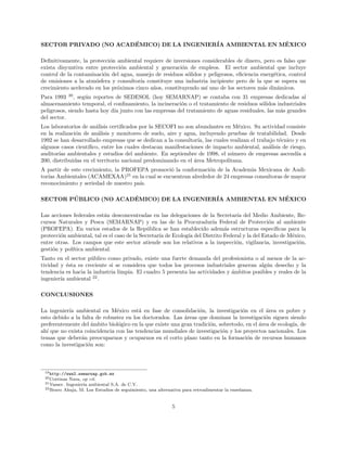 SECTOR PRIVADO (NO ACAD´EMICO) DE LA INGENIER´IA AMBIENTAL EN M´EXICO
Deﬁnitivamente, la protecci´on ambiental requiere de inversiones considerables de dinero, pero es falso que
exista disyuntiva entre protecci´on ambiental y generaci´on de empleos. El sector ambiental que incluye
control de la contaminaci´on del agua, manejo de residuos s´olidos y peligrosos, eﬁciencia energ´etica, control
de emisiones a la atm´osfera y consultor´ıa constituye una industria incipiente pero de la que se espera un
crecimiento acelerado en los pr´oximos cinco a˜nos, constituyendo as´ı uno de los sectores m´as din´amicos.
Para 1993 20
, seg´un reportes de SEDESOL (hoy SEMARNAP) se contaba con 31 empresas dedicadas al
almacenamiento temporal, el conﬁnamiento, la incineraci´on o el tratamiento de residuos s´olidos industriales
peligrosos, siendo hasta hoy d´ıa junto con las empresas del tratamiento de aguas residuales, las m´as grandes
del sector.
Los laboratorios de an´alisis certiﬁcados por la SECOFI no son abundantes en M´exico. Su actividad consiste
en la realizaci´on de an´alisis y monitoreo de suelo, aire y agua, incluyendo pruebas de tratabilidad. Desde
1992 se han desarrollado empresas que se dedican a la consultor´ıa, las cuales realizan el trabajo t´ecnico y en
algunos casos cient´ıﬁco, entre los cuales destacan manifestaciones de impacto ambiental, an´alisis de riesgo,
auditor´ıas ambientales y estudios del ambiente. En septiembre de 1998, el n´umero de empresas ascend´ıa a
200, distribuidas en el territorio nacional predominando en el ´area Metropolitana.
A partir de este crecimiento, la PROFEPA promovi´o la conformaci´on de la Academia Mexicana de Audi-
tor´ıas Ambientales (ACAMEXAA)21
en la cual se encuentran alrededor de 24 empresas consultoras de mayor
reconocimiento y seriedad de nuestro pa´ıs.
SECTOR P ´UBLICO (NO ACAD´EMICO) DE LA INGENIER´IA AMBIENTAL EN M´EXICO
Las acciones federales est´an desconcentradas en las delegaciones de la Secretar´ıa del Medio Ambiente, Re-
cursos Naturales y Pesca (SEMARNAP) y en las de la Procuradur´ıa Federal de Protecci´on al ambiente
(PROFEPA). En varios estados de la Rep´ublica se han establecido adem´as estructuras espec´ıﬁcas para la
protecci´on ambiental, tal es el caso de la Secretar´ıa de Ecolog´ıa del Distrito Federal y la del Estado de M´exico,
entre otras. Los campos que este sector atiende son los relativos a la inspecci´on, vigilancia, investigaci´on,
gesti´on y pol´ıtica ambiental.
Tanto en el sector p´ublico como privado, existe una fuerte demanda del profesionista o al menos de la ac-
tividad y ´esta es creciente si se considera que todos los procesos industriales generan alg´un desecho y la
tendencia es hacia la industria limpia. El cuadro 5 presenta las actividades y ´ambitos posibles y reales de la
ingenier´ıa ambiental 22
.
CONCLUSIONES
La ingenier´ıa ambiental en M´exico est´a en fase de consolidaci´on, la investigaci´on en el ´area es pobre y
esto debido a la falta de robustez en los doctorados. Las ´areas que dominan la investigaci´on siguen siendo
preferentemente del ´ambito biol´ogico en la que existe una gran tradici´on, sobretodo, en el ´area de ecolog´ıa, de
ah´ı que no exista coincidencia con las tendencias mundiales de investigaci´on y los proyectos nacionales. Los
temas que deber´an preocuparnos y ocuparnos en el corto plazo tanto en la formaci´on de recursos humanos
como la investigaci´on son:
19http://www2.semarnap.gob.mx
20Cortinas Nava, op cit.
21Vasser. Ingenier´ıa ambiental S.A. de C.V.
22Bravo Ahuja, M. Los Estudios de seguimiento, una alternativa para retroalimentar la ense˜nanza.
5
 