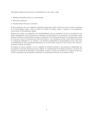Tecnolog´ıas limpias para prevenir la contaminaci´on en aire, agua y suelo
1. Medidas remediales de ´areas ya contaminadas
2. Educaci´on ambiental
3. Fortalecimiento del marco normativo.
El ´area ambiental, que no la ingenier´ıa ambiental propiamente dicha, debe hacer uso de t´ecnicas modernas
de la biotecnolog´ıa vegetal, como el cultivo de tejidos de c´elulas, tejidos y ´organos en la propagaci´on,
conservaci´on de germoplasmas fr´agiles.
Ning´un ´area resulta, por deﬁnici´on, tan interdisciplinaria como la ambiental, de ah´ı, la necesidad de tra-
bajar conjuntamente con los ingenieros en alimentos, los farmac´euticos, los mec´anicos, los electr´onicos para
proponer medidas que disminuyan el impacto ambiental de las fuentes generadoras de contaminantes, tanto
en el proceso como en la presentaci´on ﬁnal del producto. Los estudiosos del ´area social deben incorporar
el componente ambiental en sus trabajos y los ingenieros ambientales el correspondiente social, para estar
en posibilidades de hacer propuestas pertinentes, ya no s´olo desde el punto de vista t´ecnico sino cultural y
econ´omico, adem´as de pol´ıtico.
El an´alisis no estar´ıa completo si no se considera la industria nacional y los par´ametros ambientales que
est´a ﬁjando el mercado internacional para caliﬁcar la competitividad de la planta productiva. El ahorro de
energ´ıa y la reducci´on de descargas a la atm´osfera, el agua y el suelo son los ﬁnes de la empresa actual, por
lo que la demanda real del ingeniero ambiental se incrementar´a a´un m´as en los pr´oximos a˜nos.
6
 