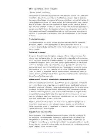115
Jóvenes: factores de riesgo cardiovascular
Otras sugerencias a tener en cuenta
- Zumos de caja y refrescos
Se aconseja un consumo moderado de estas bebidas porque son una fuente
importante de calorías. Además, en muchos hogares este tipo de bebidas
han sustituido al agua, e incluso a la leche, poniendo en peligro la ingesta de
calcio. Deberíamos optar por tomar zumos de frutas naturales o de caja sin
azúcar añadido. En el caso de los refrescos, optar por los bajos en azúcar,
pero hay que tener en cuenta que no es conveniente abusar de los refrescos,
aunque sean light. Beber demasiados refrescos de cola puede favorecer la
desmineralización del hueso debido al exceso de fósforo que aportan estas
bebidas, lo que impide que el calcio, principal mineral óseo, se deposite en
el hueso.
Productos integrales
Son alimentos más nutritivos porque aportan más cantidad de vitaminas,
minerales y fibra. La fibra es saciante, es decir, al ingerirla facilita la
sensación de plenitud y facilita el tránsito intestinal para poder ir al baño de
forma regular.
Épocas de exámenes
En época de exámenes el desgaste psíquico y físico está aumentado. Por
ello, en esas fechas se debe prestar una atención especial a la alimentación.
No es necesario aumentar el aporte calórico (incluso en época de exámenes
aumenta el riesgo de ganar unos kilos porque generalmente un estudiante
se mueve menos y come o picotea más) por lo que se debe procurar más
que nunca seguir las recomendaciones que nos aseguran una dieta variada
y equilibrada. Por otro lado, hay que evitar tomar productos estimulantes,
como la cafeína, que pueden afectar negativamente las horas de sueño: la
cafeína disminuye el número de horas que una persona duerme y el tiempo
de sueño profundo y reparador.
Nuevas modas o hábitos alimentarios. Dieta vegetariana
Son numerosos los profesionales que afirman que el veganismo estricto no
es recomendable para ninguna persona debido a que puede acompañarse
de déficit severo de minerales y vitaminas, principalmente. Como alternativa,
podemos optar por variantes menos agresivas y más saludables como es
la dieta ovo-lactovegetariana, que excluye todo alimento de origen animal
excepto los huevos y los lácteos. Este régimen alimenticio puede ser una
elección saludable para los y las jóvenes que busquen, por los motivos que
sean, una alternativa a la dieta tradicional.
Además, existen muchas dietas “de moda” que pueden ser peligrosas, lo
importante es convencer a los adolescentes de que no hay alimentos o
dietas milagrosas y que lo importante es una dieta variada con adecuada
calidad y cantidad de nutrientes.
Etiquetado de los productos
Se considera de vital importancia acostumbrarse a mirar las etiquetas de
los alimentos. En ellas figuran, entre otras informaciones, las calorías de
100 gramos de producto o de cada unidad de alimento, así como de los
principales nutrientes y su cantidad presente en el producto. Esto nos puede
llevar a darnos cuenta de que no todos los alimentos con nombres atractivos
o que parecen sanos, son saludables.
 