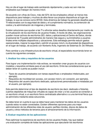 Hoy en día el lugar de trabajo está cambiando rápidamente y cada vez son más los
empleados que trabajan de manera móvil.
De acuerdo con cifras de Cisco, más del 52% de los empleados utilizan al menos tres
dispositivos para trabajar y muchos de ellos llevan sus propios dispositivos al lugar de
trabajo, lo que se conoce como BYOD. Esta dinámica de trabajo ha generado desafíos para
TI relacionados con la seguridad de datos y el cumplimiento normativo, la contención de
costos y la administración de imágenes y terminales.
Existen soluciones que ayudan a las TI a afrontar estos desafíos directamente por medio de
la virtualización de los escritorios de usuarios finales. A través de ellas, las organizaciones
pueden mover activos de escritorios (SO, datos y aplicaciones) al Centro de Datos, donde
el personal de TI puede administrarlos de manera más segura y suministrarlos a usuarios
finales entre múltiples dispositivos y ubicaciones. Esta estrategia permite reducir gastos
operacionales, mejorar la seguridad y admitir el acceso móvil y la diversidad de dispositivos
en el lugar de trabajo, de acuerdo con Norberto Ávila, Ingeniero de Sistemas Sr. De VMware.
Para cambiar a una infraestructura de escritorio virtual, el especialista recomienda tener en
cuenta los siguientes consejos:
1. Analizar los roles y requisitos de los usuarios
Para lograr una implementación más exitosa, se necesitan crear grupos de usuarios con
modelos y requisitos similares para el uso del escritorio. Entre las consideraciones que se
deben tener en cuenta se pueden incluir:
•	 Tipos de usuarios (empleados con tareas específicas o empleados intelectuales, por
ejemplo),
•	 Requisitos de movilidad (sin acceso, con acceso móvil y sin conexión, por ejemplo),
•	 Requisitos del usuario (escritorio dedicado, aplicaciones personalizadas e instaladas por
el usuario, por ejemplo).
Esto permite determinar el tipo de depósito de escritorio (es decir, dedicado o flotante),
cuántos depósitos de máquinas virtuales es capaz de crear y si los usuarios se conectan a
un escritorio virtual, a un escritorio físico centralizado alternativo o a una terminal física que
se administra mediante estas soluciones.
Se debe tener en cuenta lo que se debe hacer para mantener los datos de los usuarios
cuando estos no están conectados. Existen diferentes opciones para una mejor
administración de los diferentes roles de usuario: perfiles móviles, discos de datos de
usuario y otros métodos de terceros para el almacenamiento de la información.
2. Evaluar requisitos de las aplicaciones
Para optimizar la experiencia de escritorio de los usuarios finales, hay que realizar
una evaluación completa de todas las aplicaciones que ejecutarán los escritorios
 